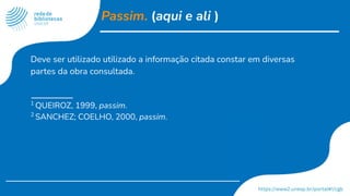 Passim. (aqui e ali )
Deve ser utilizado utilizado a informação citada constar em diversas
partes da obra consultada.
1
QUEIROZ, 1999, passim.
2
SANCHEZ; COELHO, 2000, passim.
 