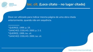 loc. cit. (Loco citato - no lugar citado)
Deve ser utilizado para indicar mesma página de uma obra citada
anteriormente, quando não em sequência.
1
QUEIROZ, 1999, p. 19.
2
SANCHEZ; COELHO, 2000, p. 2-3.
3
QUEIROZ, 1999, loc. cit.
4
SANCHEZ; COELHO, 2000, loc. cit.
 