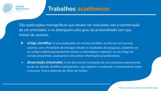 Trabalhos acadêmicos
São publicações monográﬁcas que devem ser realizadas sob a coordenação
de um orientador, e se distinguem pelo grau de profundidade com que
tratam do assunto.
● artigo cientíﬁco: é uma publicação em revista cientíﬁca, escrito por um ou mais
autores, com a ﬁnalidade de divulgar estudos e resultados de pesquisas, podendo ser
um artigo original (apresentando temas ou abordagens originais), ou um artigo de
revisão (resumindo, analisando e discutindo informações já publicadas);
● dissertação (mestrado): é um documento resultante de uma pesquisa experimental
ou de um estudo cientíﬁco retrospectivo, cujo objetivo é evidenciar o conhecimento sobre
o assunto. Visa à obtenção do título de mestre;
 