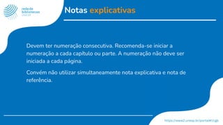 Notas explicativas
Devem ter numeração consecutiva. Recomenda-se iniciar a
numeração a cada capítulo ou parte. A numeração não deve ser
iniciada a cada página.
Convém não utilizar simultaneamente nota explicativa e nota de
referência.
 