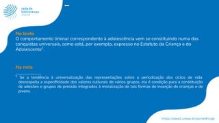 No texto
O comportamento liminar correspondente à adolescência vem se constituindo numa das
conquistas universais, como está, por exemplo, expresso no Estatuto da Criança e do
Adolescente1
.
Na nota
___________
1
Se a tendência à universalização das representações sobre a periodização dos ciclos de vida
desrespeita a especiﬁcidade dos valores culturais de vários grupos, ela é condição para a constituição
de adesões e grupos de pressão integrados à moralização de tais formas de inserção de crianças e de
jovens.
 