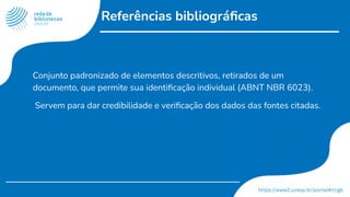 Referências bibliográﬁcas
Conjunto padronizado de elementos descritivos, retirados de um
documento, que permite sua identiﬁcação individual (ABNT NBR 6023).
Servem para dar credibilidade e veriﬁcação dos dados das fontes citadas.
 