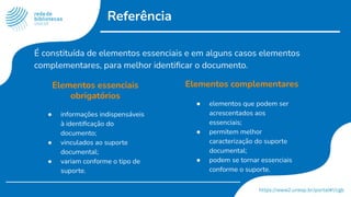 Referência
Elementos essenciais
obrigatórios
● informações indispensáveis
à identiﬁcação do
documento;
● vinculados ao suporte
documental;
● variam conforme o tipo de
suporte.
Elementos complementares
● elementos que podem ser
acrescentados aos
essenciais;
● permitem melhor
caracterização do suporte
documental;
● podem se tornar essenciais
conforme o suporte.
É constituída de elementos essenciais e em alguns casos elementos
complementares, para melhor identiﬁcar o documento.
 