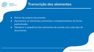Transcrição dos elementos
● Retirar do próprio documento;
● Apresentar os elementos essenciais e complementares de forma
padronizada;
● Obedecer a sequência dos elementos de acordo com cada tipo de
documento.
 