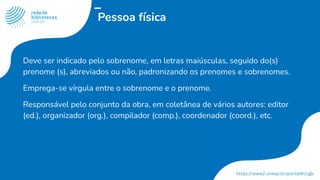 Pessoa física
Deve ser indicado pelo sobrenome, em letras maiúsculas, seguido do(s)
prenome (s), abreviados ou não, padronizando os prenomes e sobrenomes.
Emprega-se vírgula entre o sobrenome e o prenome.
Responsável pelo conjunto da obra, em coletânea de vários autores: editor
(ed.), organizador (org.), compilador (comp.), coordenador (coord.), etc.
 