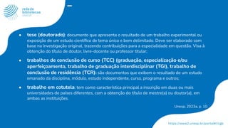 ● tese (doutorado): documento que apresenta o resultado de um trabalho experimental ou
exposição de um estudo cientíﬁco de tema único e bem delimitado. Deve ser elaborado com
base na investigação original, trazendo contribuições para a especialidade em questão. Visa à
obtenção do título de doutor, livre-docente ou professor titular;
● trabalhos de conclusão de curso (TCC) (graduação, especialização e/ou
aperfeiçoamento, trabalho de graduação interdisciplinar (TGI), trabalho de
conclusão de residência (TCR): são documentos que exibem o resultado de um estudo
emanado da disciplina, módulo, estudo independente, curso, programa e outros;
● trabalho em cotutela: tem como característica principal a inscrição em duas ou mais
universidades de países diferentes, com a obtenção do título de mestre(a) ou doutor(a), em
ambas as instituições.
Unesp, 2023a, p. 10.
 
