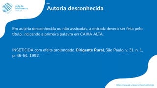 Autoria desconhecida
Em autoria desconhecida ou não assinadas, a entrada deverá ser feita pelo
título, indicando a primeira palavra em CAIXA ALTA.
INSETICIDA com efeito prolongado. Dirigente Rural, São Paulo, v. 31, n. 1,
p. 46-50, 1992.
 