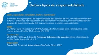 Outros tipos de responsabilidade
Editor, organizador, compilador, diretor e coordenador
Havendo a indicação explícita da responsabilidade pelo conjunto da obra, em coletânea com vários
autores, a entrada do nome deverá ser feita pelo nome do responsável, seguida da abreviação, no
singular, do tipo de participação (ed., org., comp., coord. e outros), entre parênteses.
Editor
SANTOS, Fausto Francisco dos; CARMO, Carlos Alberto Simões do (ed.). Mandioquinha-salsa:
manejo cultural. Brasília, DF: Embrapa-SPI, 1998.
Coordenador
VENTURINI FILHO, W. G. (coord.). Tecnologia de bebidas não alcoólica: ciência e tecnologia. 2.
ed. São Paulo: Blucher, 2018. v. 2.
Organizador
CAMARGO, Zeca (org.). Novos olhares. São Paulo: Globo, 2007.
 