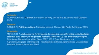 Ilustrador
QUEIROZ, Rachel. O quinze. Ilustrações de Poty. 15. ed. Rio de Janeiro: José Olympio,
1972.
Tradutor
BOBBIO, N. Política e cultura. Tradução: Jaime A. Clasen. São Paulo: Ed. Unesp, 2015.
Orientador
MOTA, P. R. A. Aplicação via fertirrigação de soluções com diferentes condutividades
elétricas para produção de gérbera (Gerbera jamesonii L.) sob ambiente protegido.
Orientador: Roberto Lyra Villas Bôas. 2007. 133 f. Tese (Doutorado em
Agronomia/Irrigação e Drenagem) - Faculdade de Ciências Agronômicas, Universidade
Estadual Paulista, Botucatu, 2007.
 
