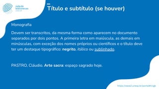 Título e subtítulo (se houver)
Monograﬁa
Devem ser transcritos, da mesma forma como aparecem no documento
separados por dois pontos. A primeira letra em maiúscula, as demais em
minúsculas, com exceção dos nomes próprios ou cientíﬁcos e o título deve
ter um destaque tipográﬁco: negrito, itálico ou sublinhado.
PASTRO, Cláudio. Arte sacra: espaço sagrado hoje.
 