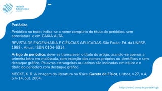 Periódico
Periódico no todo: indica-se o nome completo do título do periódico, sem
abreviatura e em CAIXA ALTA.
REVISTA DE ENGENHARIA E CIÊNCIAS APLICADAS. São Paulo: Ed. da UNESP,
1993-. Anual. ISSN 0104-6314.
Artigo de periódico: deve-se transcrever o título do artigo, usando-se apenas a
primeira letra em maiúscula, com exceção dos nomes próprios ou cientíﬁcos e sem
destaque gráﬁco. Palavras estrangeiras ou latinas são indicadas em itálico e o
título do periódico com destaque gráﬁco.
MECKE, K. R. A imagem da literatura na física. Gazeta de Física, Lisboa, v.27, n.4,
p.4-14, out. 2004.
 