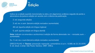 Edição
Indica-se a edição quando mencionada na obra, em algarismos arábicos seguido de ponto e
abreviatura da palavra edição em acordo com o idioma da publicação.
2. ed. (segunda edição)
3. ed. rev. e aum. (terceira edição revisada e aumentada)
4th ed. (quarta edição em língua inglesa)
5. auﬂ. (quinta edição em língua alemã)
Nota: indicam-se emendas e acréscimos à edição de forma abreviada. rev. – revisada; aum. –
aumentada;
Ex.: 3. ed. rev. e aum.(terceira edição revisada e aumentada)
GRECO FILHO, V. Tóxicos: prevenção-repressão, comentários à Lei n. 6.368, de 21.10.1976.
5. ed. atual. e ampl. São Paulo: Saraiva, 1987. 348 p.
 