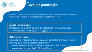 Local de publicação
Nome da cidade de publicação, deve ser transcrito como aparece no documento,
observando-se algumas orientações para o registro do local
Locais homônimos
acrescenta-se o nome do país ou estado de forma abreviada;
Viçosa, MG Viçosa, RN Viçosa, RJ
Mais de um local
Indicação de mais de um local para um só editor, transcreve-se o
primeiro ou o mais destacado pelo editor
no documento: Plenum Press – New York and London
na referência: New York: Plenum Press
 