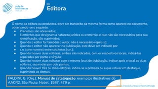Editora
O nome da editora ou produtora, deve ser transcrito da mesma forma como aparece no documento,
observando-se o seguinte:
● Prenomes são abreviados;
● Elementos que designam a natureza jurídica ou comercial e que não são necessários para sua
identiﬁcação, são suprimidos;
● Quando o editor for também o autor, não é necessário repeti-lo;
● Quando o editor não aparecer na publicação, este deve ser indicado por
● s.n. (sine nomine) entre colchetes [s.n.];
● Quando houver duas editoras, ambas são indicadas, com os respectivos locais, indicá-las
separadas por ponto e vírgula;
● Quando houver duas editoras com o mesmo local de publicação, indicar após o local as duas
editoras, separadas por dois pontos;
● Quando houver três ou mais editoras, indica-se a primeira ou a que estiver em destaque,
suprimindo as demais.
FALDINI, G. (Org.). Manual de catalogação: exemplos ilustrativos do
AACR2. São Paulo: Nobel, 1987. 479 p.
 
