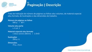 Paginação | Descrição
Trata da indicação do número de páginas ou folhas e/ou volumes, de material especial
e/ou formato, de ilustrações e das dimensões do trabalho.
Número de páginas ou folhas
580 p. / 80 f.
Volume e/ou parte
v. 4, pt. 1
Material especial e/ou formato
1 disco sonoro (56min) / 1 DVD
Ilustrações
356 p.: il.
Dimensões
70 p., 21cm
 