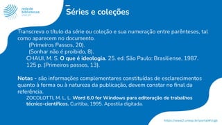 Séries e coleções
Transcreva o título da série ou coleção e sua numeração entre parênteses, tal
como aparecem no documento.
(Primeiros Passos, 20).
(Sonhar não é proibido, 8).
CHAUI, M. S. O que é ideologia. 25. ed. São Paulo: Brasiliense, 1987.
125 p. (Primeiros passos, 13).
Notas - são informações complementares constituídas de esclarecimentos
quanto à forma ou à natureza da publicação, devem constar no ﬁnal da
referência.
ZOCOLOTTI, M. L. L. Word 6.0 for Windows para editoração de trabalhos
técnico-cientíﬁcos. Curitiba, 1995. Apostila digitada.
 