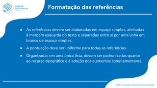 Formatação das referências
● As referências devem ser elaboradas em espaço simples, alinhadas
à margem esquerda do texto e separadas entre si por uma linha em
branco de espaço simples.
● A pontuação deve ser uniforme para todas as referências.
● Organizadas em uma única lista, devem ser padronizadas quanto
ao recurso tipográﬁco e à adoção dos elementos complementares.
 