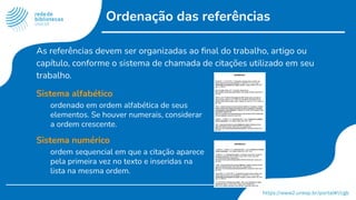 Ordenação das referências
As referências devem ser organizadas ao ﬁnal do trabalho, artigo ou
capítulo, conforme o sistema de chamada de citações utilizado em seu
trabalho.
Sistema alfabético
ordenado em ordem alfabética de seus
elementos. Se houver numerais, considerar
a ordem crescente.
Sistema numérico
ordem sequencial em que a citação aparece
pela primeira vez no texto e inseridas na
lista na mesma ordem.
 