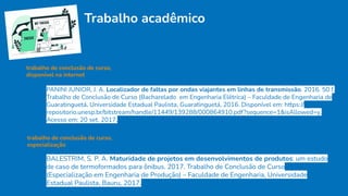 Trabalho acadêmico
trabalho de conclusão de curso,
disponível na internet
PANINI JUNIOR, J. A. Localizador de faltas por ondas viajantes em linhas de transmissão. 2016. 50 f.
Trabalho de Conclusão de Curso (Bacharelado em Engenharia Elétrica) – Faculdade de Engenharia de
Guaratinguetá, Universidade Estadual Paulista, Guaratinguetá, 2016. Disponível em: https://
repositorio.unesp.br/bitstream/handle/11449/139288/000864910.pdf?sequence=1&isAllowed=y.
Acesso em: 20 set. 2017.
trabalho de conclusão de curso,
especialização
BALESTRIM, S. P. A. Maturidade de projetos em desenvolvimentos de produtos: um estudo
de caso de termoformados para ônibus. 2017. Trabalho de Conclusão de Curso
(Especialização em Engenharia de Produção) – Faculdade de Engenharia, Universidade
Estadual Paulista, Bauru, 2017.
 