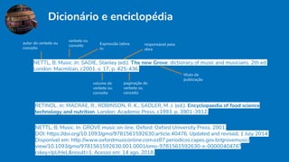 Dicionário e enciclopédia
RETINOL. In: MACRAE, R.; ROBINSON, R. K.; SADLER, M. J. (ed.). Encyclopaedia of food science
technology and nutrition. London: Academic Press, c1993. p. 3901-3912.
NETTL, B. Music. In: GROVE music on-line. Oxford: Oxford University Press, 2001.
DOI: https://doi.org/10.1093/gmo/9781561592630.article.40476. Updated and revised, 1 July 2014.
Disponível em: http://www.oxfordmusiconline.com.ez87.periodicos.capes.gov.br/grovemusic/
view/10.1093/gmo/9781561592630.001.0001/omo-9781561592630-e-0000040476?
rskey=IpUHeL&result=1. Acesso em: 14 ago. 2018.
NETTL, B. Music. In: SADIE, Stanley (ed.). The new Grove: dictionary of music and musicians. 2th ed.
London: Macmillan, c2001. v. 17, p. 425-436.
autor do verbete ou
conceito
verbete ou
conceito Expressão latina
In:
responsável pela
obra
título da
publicação
volume do
verbete ou
conceito
paginação do
verbete ou
conceito
 