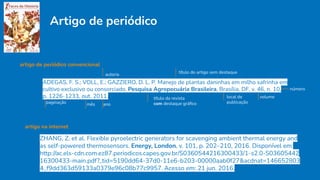 Artigo de periódico
artigo na internet
ZHANG, Z. et al. Flexible pyroelectric generators for scavenging ambient thermal energy and
as self-powered thermosensors. Energy, London, v. 101, p. 202–210, 2016. Disponível em:
http://ac.els-cdn.com.ez87.periodicos.capes.gov.br/S0360544216300433/1-s2.0-S03605442
16300433-main.pdf?_tid=5190dd64-37d0-11e6-b203-00000aab0f27&acdnat=146652803
4_f9dd363d59133a0379e96c08b77c9957. Acesso em: 21 jun. 2016.
artigo de periódico convencional
ADEGAS, F. S.; VOLL, E.; GAZZIERO, D. L. P. Manejo de plantas daninhas em milho safrinha em
cultivo exclusivo ou consorciado. Pesquisa Agropecuária Brasileira, Brasília, DF, v. 46, n. 10,
p. 1226-1233, out. 2011.
autoria título do artigo sem destaque
título da revista
com destaque gráﬁco
local de
publicação
volume
número
paginação mês ano
 
