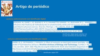 Artigo de periódico
exclusivo eletronicamente com identiﬁcador digital
PEREIRA, M.; DARÉ, L. R.; BUENO, C. R. S.; FAVARETTO-JÚNIOR, I. A.; BUCHAIM, R. L.; ANDREO, J. C.
Inﬂuence of β-Hydroxy-β-methylbutyrate on predominantly white and red muscles of rats not
submitted to physical exercise. Acta Sci, Maringá, v. 40, e38270, 2018. DOI
10.4025/actascihealthsci.v40i1.38270. Disponível em:
https://www.redalyc.org/journal/3072/307259135025/html/. Acesso em: 4 set. 2023.
identiﬁcador digital (pode substituir um
ou mais elementos da descrição física)
exclusivo eletronicamente com identiﬁcador digital
DARKI, B. Z.; SEYFABADI, J.; FAYAASI, S. Effect of nutrients on total lipid content and fatty cids
proﬁle of Scenedesmus obliquus. Brazilian Archives of Biology and Technology, Curitiba, v. 60, p.
1-12, Jan./Dec. 2017. DOI: http://dx.doi.org/10.1590/1678-4324-2017160304. Disponível em:
http://www.scielo.br/scielo.php?script=sci_arttext&pid=S1516-89132017000100200&lng=en&tlng
=en. Acesso em: 08 ago. 2018.
identiﬁcador digital DOI
 