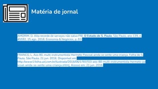 Matéria de jornal
AMORIM, D. Alta recorde de serviços não salva PIB. O Estado de S. Paulo, São Paulo, ano 139, n.
45592, 15 ago. 2018. Economia & Negócios, p. B3.
FRANCO, L. Aos 80, multi-instrumentista Hermeto Pascoal ainda se sente uma criança. Folha de S.
Paulo, São Paulo, 21 jun. 2016. Disponível em:
http://www1.folha.uol.com.br/ilustrada/2016/06/1783703-aos-80-multi-instrumentista-hermeto-pa
scoal-ainda-se-sente-uma-criança.shtml. Acesso em: 21 jun. 2016.
 