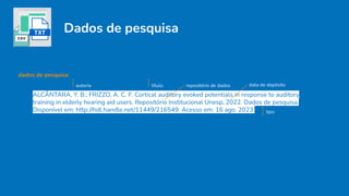 Dados de pesquisa
ALCÂNTARA, Y. B.; FRIZZO, A. C. F. Cortical auditory evoked potentials in response to auditory
training in elderly hearing aid users. Repositório Institucional Unesp, 2022. Dados de pesquisa.
Disponível em: http://hdl.handle.net/11449/216549. Acesso em: 16 ago. 2023. tipo
autoria título repositório de dados data de depósito
dados de pesquisa
 