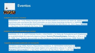Eventos
trabalhos em anais e resumos
OYADOMARI, A. T. et al. Efeitos da terapia por laser de baixa potência no processo de reparo de defeitos ósseos
preenchidos pelo osso bovino Bio-Oss® associados ao novo selante heterólogo de ﬁbrina. In: SIMPÓSIO
INTERNACIONAL DE INICIAÇÃO CIENTÍFICA DA UNIVERSIDADE DE SÃO PAULO, 25., 2017, Bauru. Resumos
[...]. São Paulo: Universidade de São Paulo, 2017.
trabalhos de eventos publicado em revistas
ANDRADE, M. C. N.; KOPYTOWSKI FILHO, J. COUTINHO, L. N. Efeito do Trichoderma sp E Chaetomium
sp na produtividade do cogumelo Agaricus blazei. Summa Phytopathologica, Botucatu, v. 32, p. s. 22,
fev. 2006. Supl. Trabalho apresentado no 29o Congresso Paulista de Fitopatologia, 2006, Botucatu.
trabalhos de eventos publicado em monograﬁa
LA FERLA, Jorge; DÍAZ, Ramiro. Repositórios midiáticos. In: SEMINÁRIO SERVIÇOS DE
INFORMAÇÃO EM MUSEUS informação digital como patrimônio cultural, 4., 2016, São Paulo.
Trabalhos apresentados [...]. São Paulo: Pinacoteca de São Paulo, 2017. p. 125-148.
 