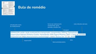 Bula de remédio
SOMALGIN cardio: ácido acetilsalicílico tamponado: comprimidos 200mg. Farmacêutico
responsável Adriano Pinheiro Coelho. Hortolândia: EMS Sigma Pharma, 2017. 1 bula de remédio.
Disponível em: https://www.bulario.com/somalgin_cardio/. Acesso em: 11 set. 2018.
fabricante/laboratório
entrada pelo nome
do medicamento
forma do medicamento
(comprimido, spray,
pomada, solução, etc)
dosagem
responsável data
nota indicativa de bula
 