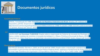 Documentos jurídicos
BRASIL. Constituição de 1988. Constituição da República Federativa do Brasil. Brasília, DF: Câmara dos
Deputados, [2018]. Disponível em:
http://www2.camara.leg.br/legin/fed/consti/1988/constituicao-1988-5-outubro-1988-322142-publicacaoorigina
l-1-pl.html. Acesso em: 23 nov. 2018.
Constituição Federal
BAURU (SP). Lei Municipal 7148/2018. Dispõe sobre a organização do Sistema de Inovação do Município de
Bauru e sobre medidas de incentivo à inovação tecnológica [...]. Bauru: Prefeitura Municipal de Bauru, 2018.
Disponível em: https://sapl.bauru.sp.leg.br/sapl_documentos/norma_juridica/12147_texto_integral.pdf. Acesso
em: 4 set. 2023.
Lei
Decreto de lei
SÃO PAULO (Estado). Decreto n. 2563, de 27 de abril de 1998. Dispõe sobre a atualização cadastral dos
aposentados e pensionistas da Administração Pública Federal direta, autarquia e fundacional do Poder Executivo
da União. Lex: Coletânea de Legislação e Jurisprudência, São Paulo, v. 62, n. 12, p. 1493-1494, 1998.
 
