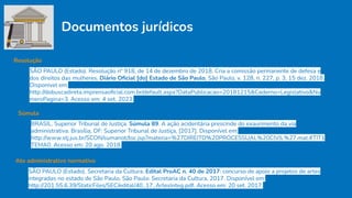Documentos jurídicos
Resolução
SÃO PAULO (Estado). Resolução nº 918, de 14 de dezembro de 2018. Cria a comissão permanente de defesa e
dos direitos das mulheres. Diário Oﬁcial [do] Estado de São Paulo, São Paulo, v. 128, n. 227, p. 3, 15 dez. 2018.
Disponivel em:
http://dobuscadireta.imprensaoﬁcial.com.br/default.aspx?DataPublicacao=20181215&Caderno=Legislativo&Nu
meroPagina=3. Acesso em: 4 set. 2023.
Súmula
BRASIL. Superior Tribunal de Justiça. Súmula 89. A ação acidentária prescinde do exaurimento da via
administrativa. Brasília, DF: Superior Tribunal de Justiça, [2017]. Disponível em:
http://www.stj.jus.br/SCON/sumanot/toc.jsp?materia=%27DIREITO%20PROCESSUAL%20CIVIL%27.mat.#TIT1
TEMA0. Acesso em: 20 ago. 2018.
Ato administrativo normativo
SÃO PAULO (Estado). Secretaria da Cultura. Edital ProAC n. 40 de 2017: concurso de apoio a projetos de artes
integradas no estado de São Paulo. São Paulo: Secretaria da Cultura, 2017. Disponível em:
http://201.55.6.39/StaticFiles/SEC/edital/40_17_ArtesInteg.pdf. Acesso em: 20 set. 2017.
 