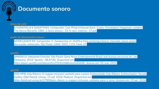 Documento sonoro
POD MPB: Edu Ribeiro: O reggae inclusivo cantado para o povo. Entrevistado: Edu Ribeiro. Entrevistador: Renato
Coelho. [São Paulo]: Unesp, 13 set. 2024. Podcast. Disponível em:
https://podcast.unesp.br/17904/edu-ribeiro-o-reggae-inclusivo-cantado-para-o-povo. Acesso em: 23 set. 2024.
6 SONATAS & 6 SONATINAS. Compositor: Carl Philip Emanuel Bach. Cravo: Christopher Hogwood. Londres:
The Decca Records, 1981. 1 disco sonoro : 33 1⁄3 rpm, estéreo., 12 pol.
disco de vinil
AMARELO. Intérprete Emicida. São Paulo: Sony Music Entertainment Brasil sob licença exclusiva de Lab.
Fantasma, 2019. Spotify : 48:47:00. Disponível em:
https://open.spotify.com/album/5cUY5chmS86cdonhoFdn8h. Acesso em: 05 mar. 2022.
spotify
MODELAGEM XIII. Compositor: E. Zampornha. In: DUOS e trios contemporâneos: clarinete, baixo, piano,
percussão, violoncelo. São Paulo: LAMI, 2003. 1 CD. Faixa 10.
parte de documento sonoro
spotify
 