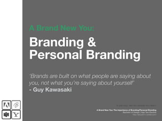 A Brand New You:

Branding &
Personal Branding
‘Brands are built on what people are saying about
you, not what you’re saying about yourself’
- Guy Kawasaki

                                                © Jade Tang | Term Two, Semester Two | Week 1

                           A Brand New You: The importance of Branding/Personal Branding
                                                     Bachelor of Design | Year Two Elective
                                                                http://abny2011.tumblr.com/
 