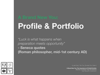 A Brand New You:

Profile & Portfolio
“Luck is what happens when
preparation meets opportunity”
- Seneca quotes
(Roman philosopher, mid-1st century AD)


                                    © Jade Tang | Term Two, Semester Two | Week 3

                           A Brand New You: The importance of Profile/Portfolio
                                         Bachelor of Design | Year Two Elective
                                                    http://abny2011.tumblr.com/
 