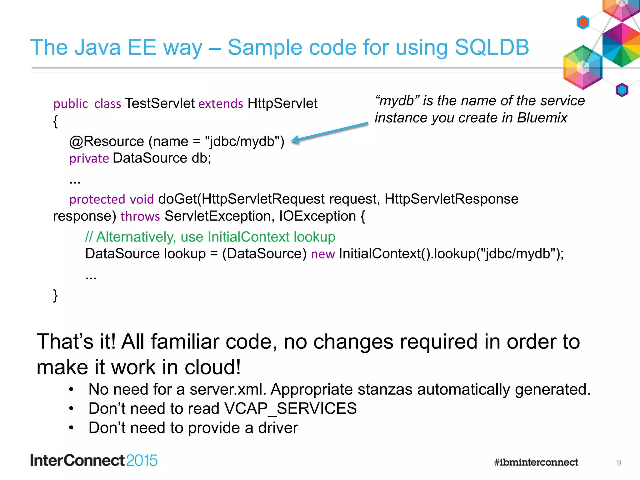 The Java EE way – Sample code for using SQLDB
9
public class TestServlet extends HttpServlet
{
@Resource (name = "jdbc/mydb")
private DataSource db;
...
protected void doGet(HttpServletRequest request, HttpServletResponse
response) throws ServletException, IOException {
// Alternatively, use InitialContext lookup
DataSource lookup = (DataSource) new InitialContext().lookup("jdbc/mydb");
...
}
“mydb” is the name of the service
instance you create in Bluemix
That’s it! All familiar code, no changes required in order to
make it work in cloud!
• No need for a server.xml. Appropriate stanzas automatically generated.
• Don’t need to read VCAP_SERVICES
• Don’t need to provide a driver
 
