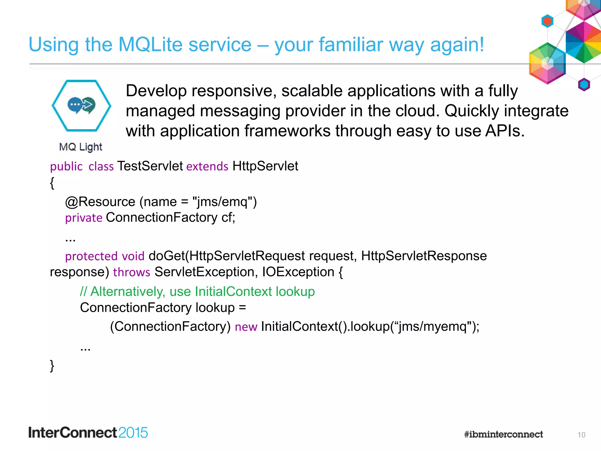 Using the MQLite service – your familiar way again!
Develop responsive, scalable applications with a fully
managed messaging provider in the cloud. Quickly integrate
with application frameworks through easy to use APIs.
10
public class TestServlet extends HttpServlet
{
@Resource (name = "jms/emq")
private ConnectionFactory cf;
...
protected void doGet(HttpServletRequest request, HttpServletResponse
response) throws ServletException, IOException {
// Alternatively, use InitialContext lookup
ConnectionFactory lookup =
(ConnectionFactory) new InitialContext().lookup(“jms/myemq");
...
}
 