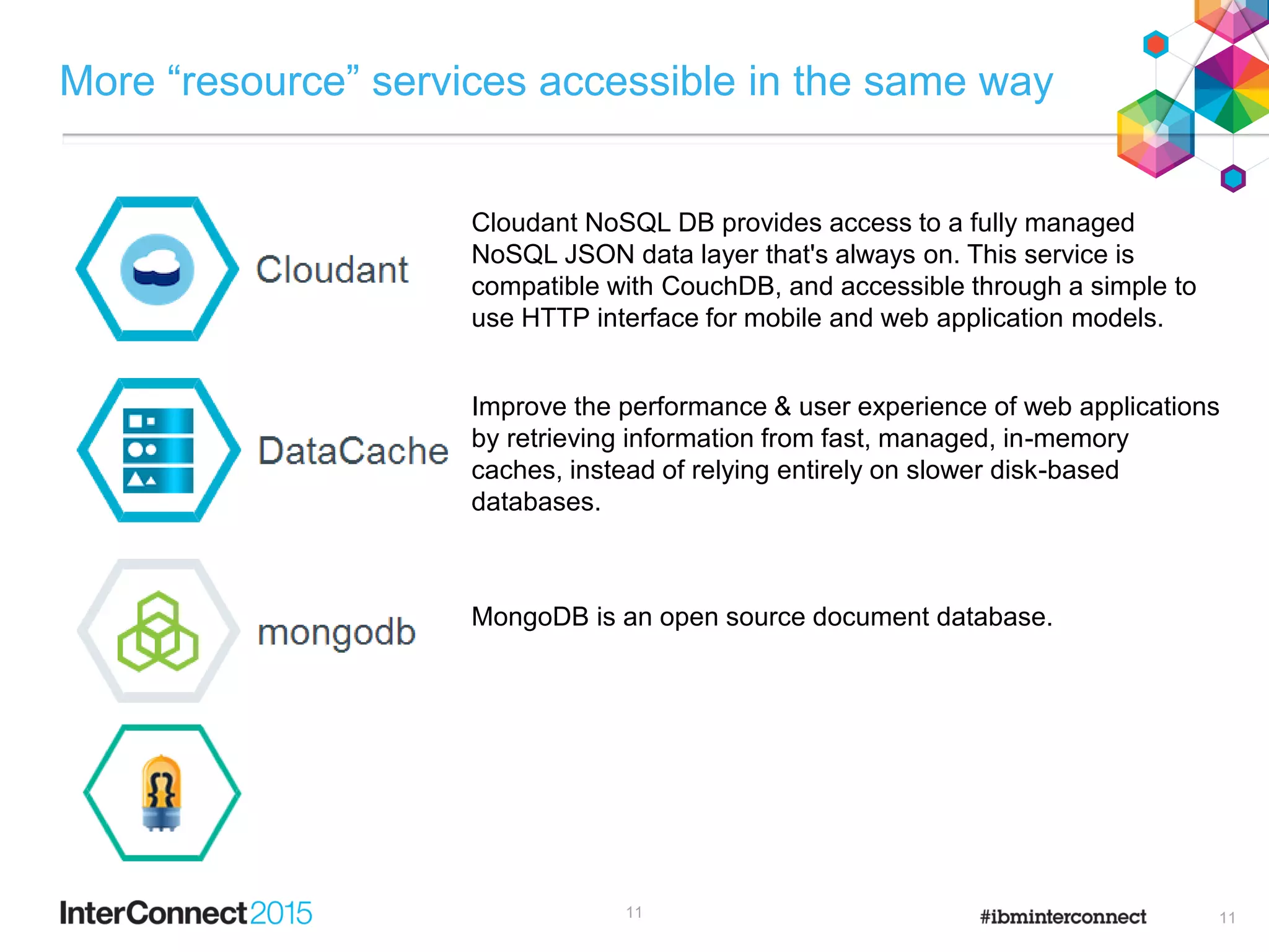 More “resource” services accessible in the same way
11
MongoDB is an open source document database.
Improve the performance & user experience of web applications
by retrieving information from fast, managed, in-memory
caches, instead of relying entirely on slower disk-based
databases.
Cloudant NoSQL DB provides access to a fully managed
NoSQL JSON data layer that's always on. This service is
compatible with CouchDB, and accessible through a simple to
use HTTP interface for mobile and web application models.
11
 