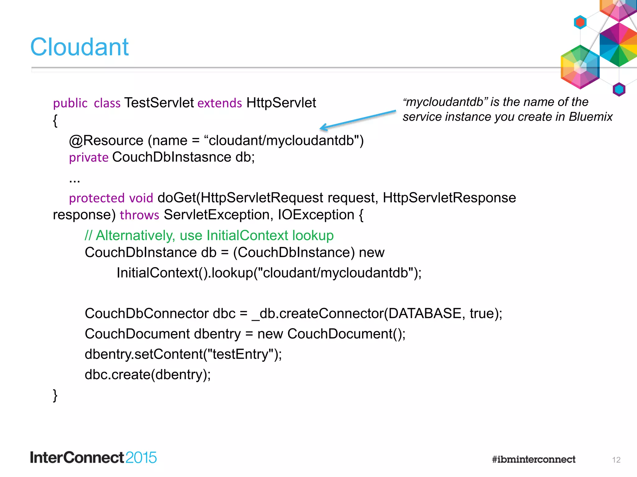 Cloudant
public class TestServlet extends HttpServlet
{
@Resource (name = “cloudant/mycloudantdb")
private CouchDbInstasnce db;
...
protected void doGet(HttpServletRequest request, HttpServletResponse
response) throws ServletException, IOException {
// Alternatively, use InitialContext lookup
CouchDbInstance db = (CouchDbInstance) new
InitialContext().lookup("cloudant/mycloudantdb");
CouchDbConnector dbc = _db.createConnector(DATABASE, true);
CouchDocument dbentry = new CouchDocument();
dbentry.setContent("testEntry");
dbc.create(dbentry);
}
“mycloudantdb” is the name of the
service instance you create in Bluemix
12
 