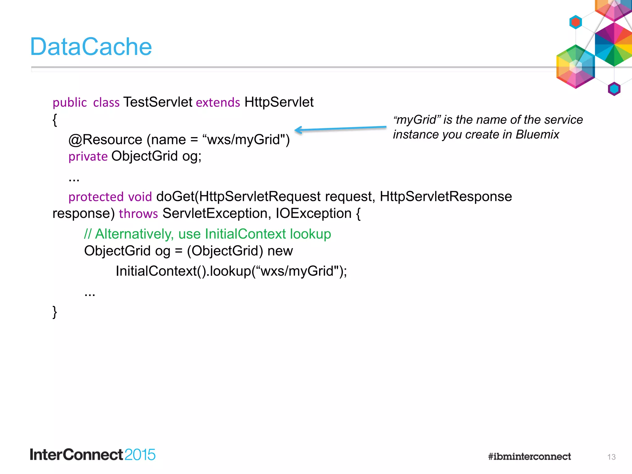 DataCache
public class TestServlet extends HttpServlet
{
@Resource (name = “wxs/myGrid")
private ObjectGrid og;
...
protected void doGet(HttpServletRequest request, HttpServletResponse
response) throws ServletException, IOException {
// Alternatively, use InitialContext lookup
ObjectGrid og = (ObjectGrid) new
InitialContext().lookup(“wxs/myGrid");
...
}
“myGrid” is the name of the service
instance you create in Bluemix
13
 