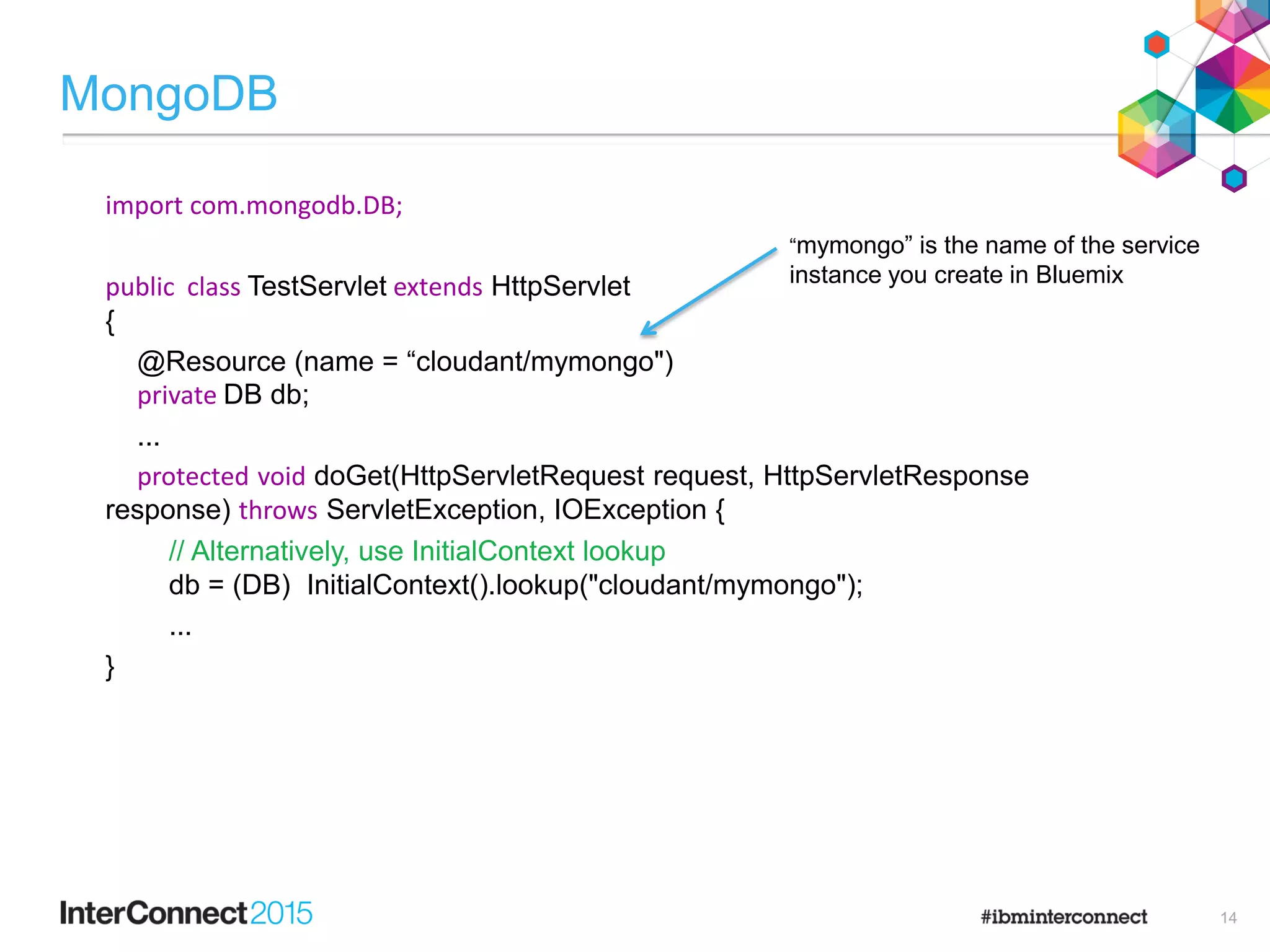 MongoDB
import com.mongodb.DB;
public class TestServlet extends HttpServlet
{
@Resource (name = “cloudant/mymongo")
private DB db;
...
protected void doGet(HttpServletRequest request, HttpServletResponse
response) throws ServletException, IOException {
// Alternatively, use InitialContext lookup
db = (DB) InitialContext().lookup("cloudant/mymongo");
...
}
“mymongo” is the name of the service
instance you create in Bluemix
14
 