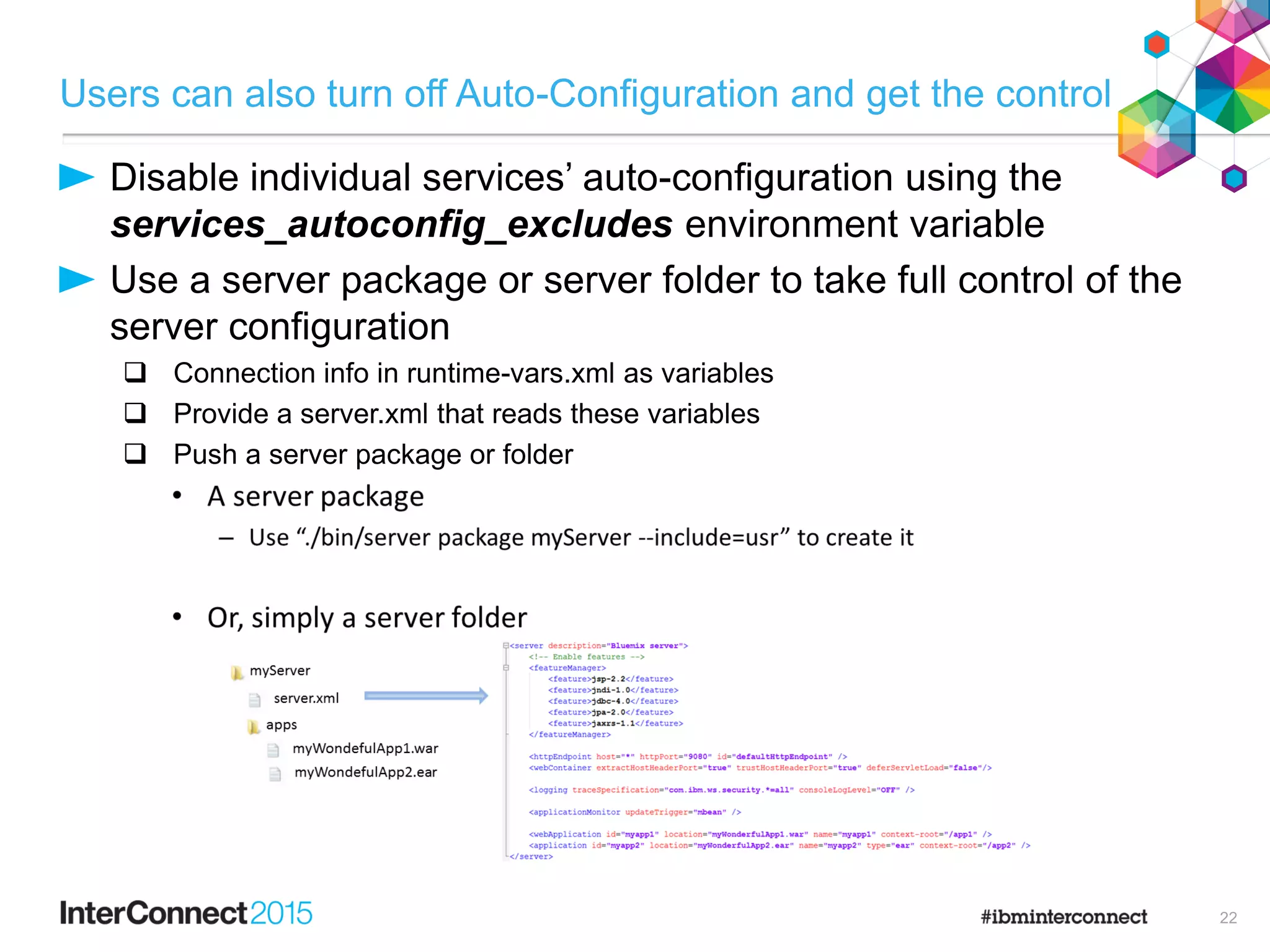 Users can also turn off Auto-Configuration and get the control
Disable individual services’ auto-configuration using the
services_autoconfig_excludes environment variable
Use a server package or server folder to take full control of the
server configuration
 Connection info in runtime-vars.xml as variables
 Provide a server.xml that reads these variables
 Push a server package or folder
22
 