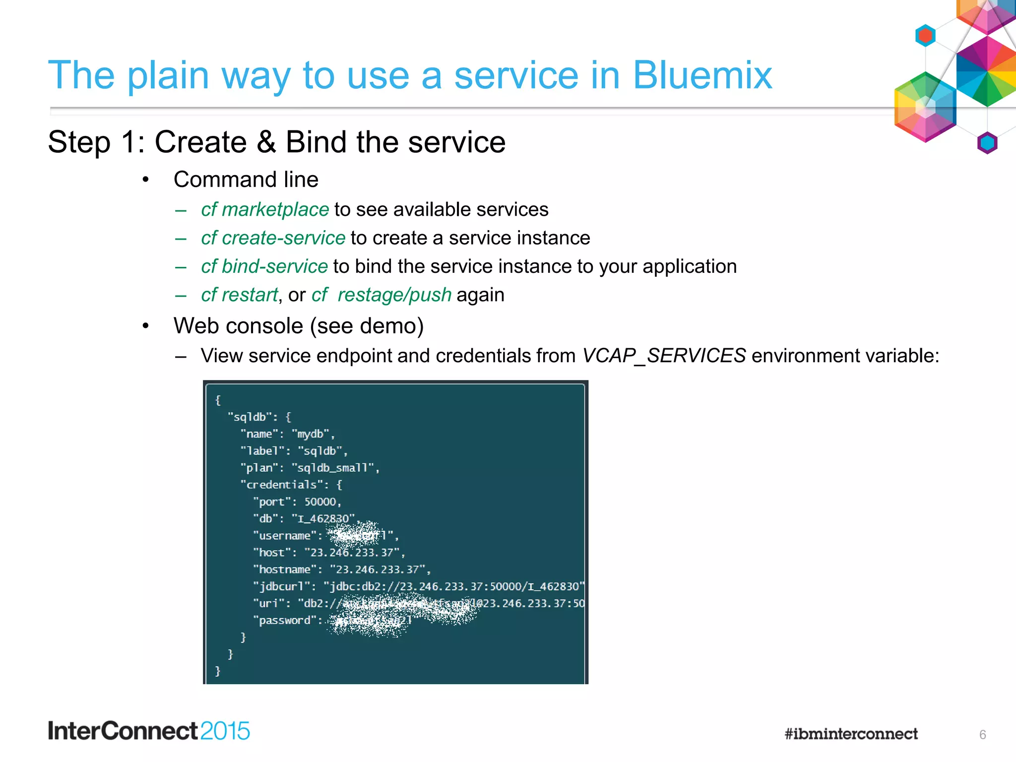 The plain way to use a service in Bluemix
Step 1: Create & Bind the service
• Command line
– cf marketplace to see available services
– cf create-service to create a service instance
– cf bind-service to bind the service instance to your application
– cf restart, or cf restage/push again
• Web console (see demo)
– View service endpoint and credentials from VCAP_SERVICES environment variable:
6
 