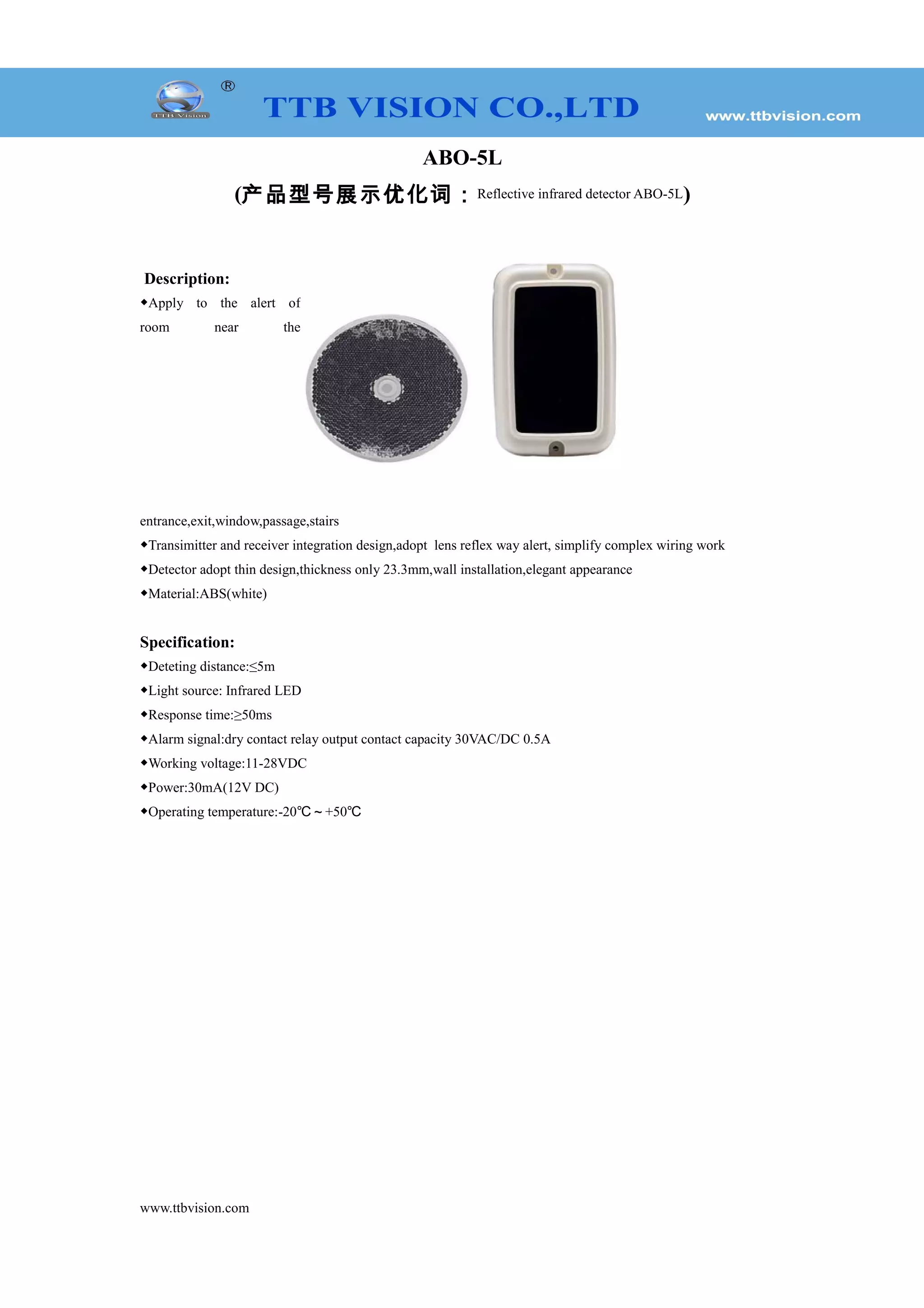 ABO-5L
(产品型号展示优化词:Reflective infrared detector ABO-5L)
Description:
◆Apply to the alert of
room near the
entrance,exit,window,passage,stairs
◆Transimitter and receiver integration design,adopt lens reflex way alert, simplify complex wiring work
◆Detector adopt thin design,thickness only 23.3mm,wall installation,elegant appearance
◆Material:ABS(white)
Specification:
◆Deteting distance:≤5m
◆Light source: Infrared LED
◆Response time:≥50ms
◆Alarm signal:dry contact relay output contact capacity 30VAC/DC 0.5A
◆Working voltage:11-28VDC
◆Power:30mA(12V DC)
◆Operating temperature:-20℃~+50℃
www.ttbvision.com