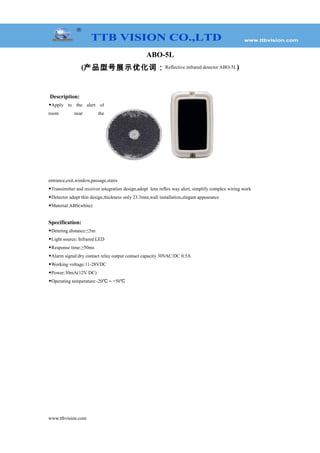ABO-5L
(产品型号展示优化词：Reflective infrared detector ABO-5L)
Description:
◆Apply to the alert of
room near the
entrance,exit,window,passage,stairs
◆Transimitter and receiver integration design,adopt lens reflex way alert, simplify complex wiring work
◆Detector adopt thin design,thickness only 23.3mm,wall installation,elegant appearance
◆Material:ABS(white)
Specification:
◆Deteting distance:≤5m
◆Light source: Infrared LED
◆Response time:≥50ms
◆Alarm signal:dry contact relay output contact capacity 30VAC/DC 0.5A
◆Working voltage:11-28VDC
◆Power:30mA(12V DC)
◆Operating temperature:-20℃～+50℃
www.ttbvision.com
 