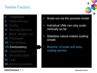 Twelve Factors
I. Codebase
II. Dependencies
III. Config
IV. Backing Services
V. Build, release, run
VI. Processes
VII.Port binding
VIII.Concurrency
IX. Disposability
X. Dev/prod parity
XI. Logs
XII.Admin processes
• Scale out via the process model
• Individual VMs can only scale
vertically so far
• Stateless nature makes scaling
simple
• Bluemix: cf scale and auto-
scaling service
 