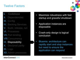 Twelve Factors
I. Codebase
II. Dependencies
III. Config
IV. Backing Services
V. Build, release, run
VI. Processes
VII.Port binding
VIII.Concurrency
IX. Disposability
X. Dev/prod parity
XI. Logs
XII.Admin processes
• Maximize robustness with fast
startup and graceful shutdown
• Application instances are
disposable
• Crash-only design is logical
conclusion
• Bluemix: architecture can
rapidly start and stop instances
but need to ensure the
application can respond
 