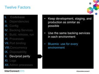 Twelve Factors
I. Codebase
II. Dependencies
III. Config
IV. Backing Services
V. Build, release, run
VI. Processes
VII.Port binding
VIII.Concurrency
IX. Disposability
X. Dev/prod parity
XI. Logs
XII.Admin processes
• Keep development, staging, and
production as similar as
possible
• Use the same backing services
in each environment
• Bluemix: use for every
environment
 