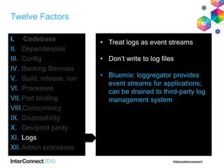 Twelve Factors
I. Codebase
II. Dependencies
III. Config
IV. Backing Services
V. Build, release, run
VI. Processes
VII.Port binding
VIII.Concurrency
IX. Disposability
X. Dev/prod parity
XI. Logs
XII.Admin processes
• Treat logs as event streams
• Don’t write to log files
• Bluemix: loggregator provides
event streams for applications;
can be drained to third-party log
management system
 