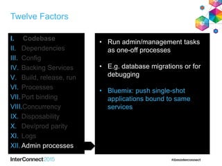 Twelve Factors
I. Codebase
II. Dependencies
III. Config
IV. Backing Services
V. Build, release, run
VI. Processes
VII.Port binding
VIII.Concurrency
IX. Disposability
X. Dev/prod parity
XI. Logs
XII.Admin processes
• Run admin/management tasks
as one-off processes
• E.g. database migrations or for
debugging
• Bluemix: push single-shot
applications bound to same
services
 